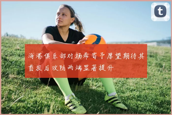 海港俱乐部对杨希寄予厚望期待其首发后攻防两端显著提升