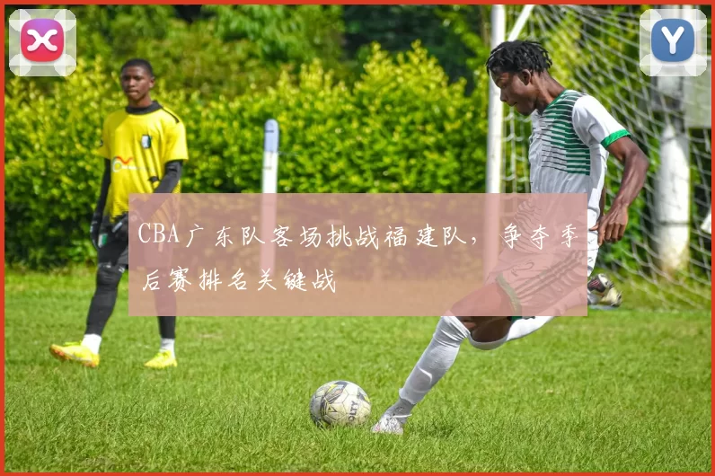 CBA广东队客场挑战福建队，争夺季后赛排名关键战