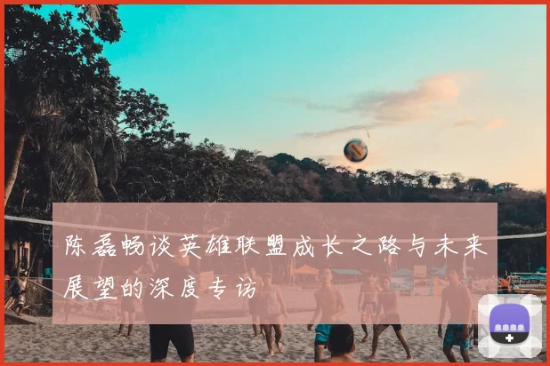 陈磊畅谈英雄联盟成长之路与未来展望的深度专访