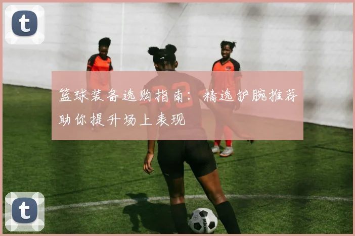 篮球装备选购指南：精选护腕推荐助你提升场上表现