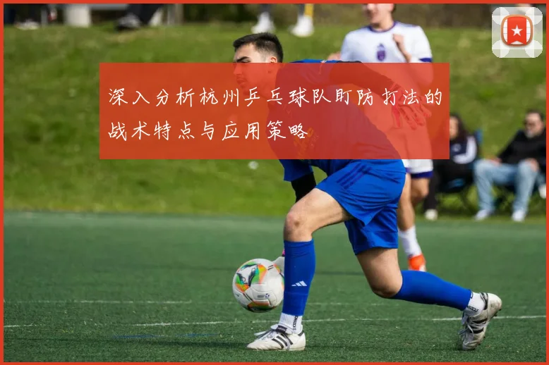 深入分析杭州乒乓球队盯防打法的战术特点与应用策略