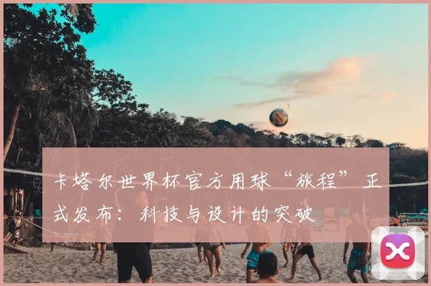 卡塔尔世界杯官方用球“旅程”正式发布：科技与设计的突破