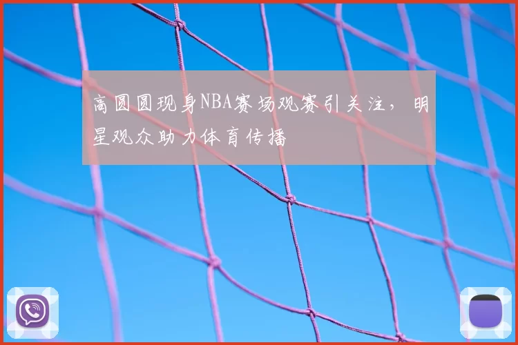 高圆圆现身NBA赛场观赛引关注，明星观众助力体育传播