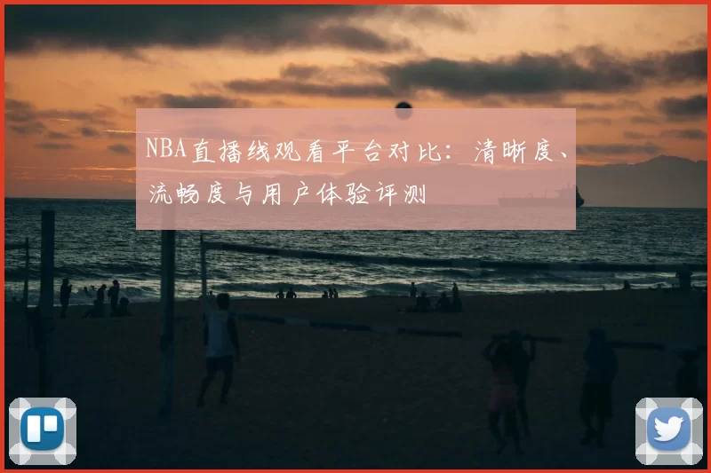NBA直播线观看平台对比：清晰度、流畅度与用户体验评测