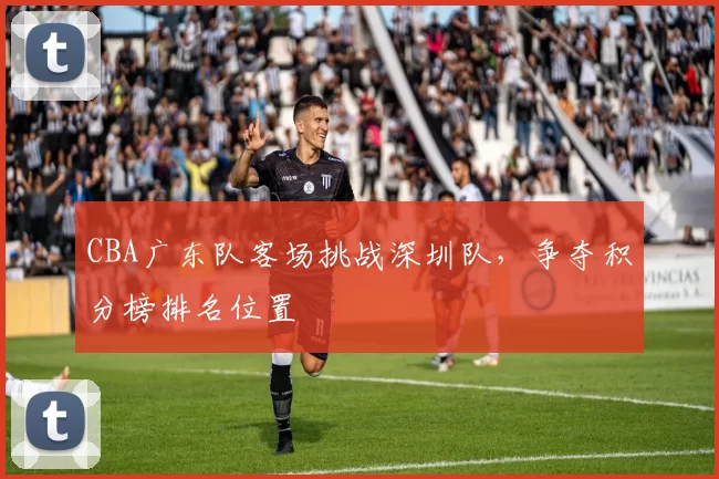 CBA广东队客场挑战深圳队，争夺积分榜排名位置