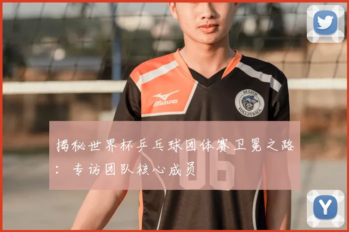 揭秘世界杯乒乓球团体赛卫冕之路：专访团队核心成员