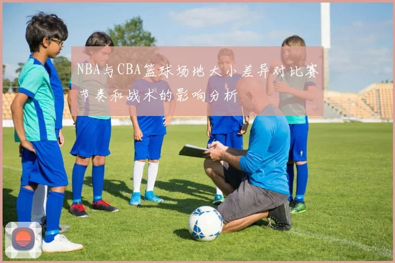 NBA与CBA篮球场地大小差异对比赛节奏和战术的影响分析
