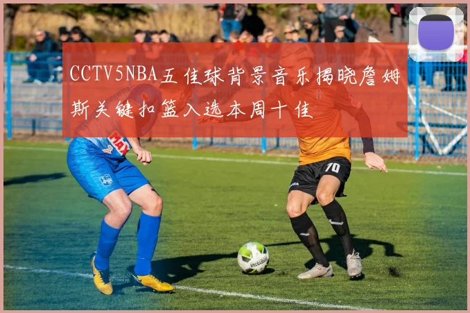 CCTV5NBA五佳球背景音乐揭晓詹姆斯关键扣篮入选本周十佳