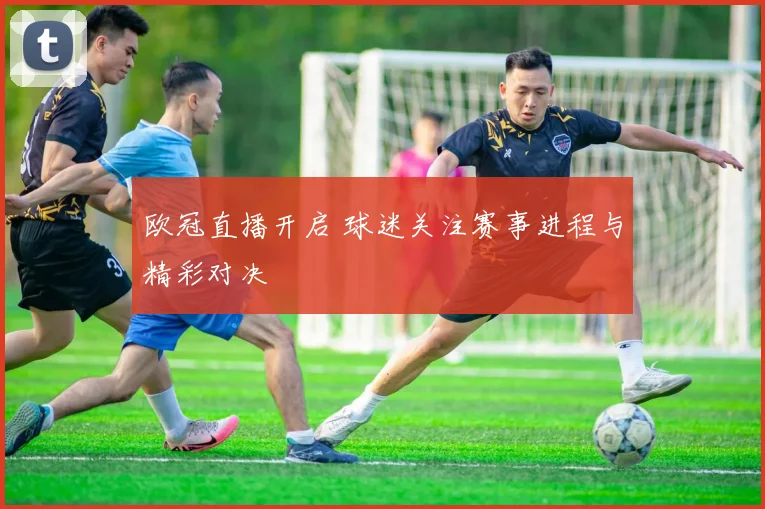 欧冠直播开启 球迷关注赛事进程与精彩对决