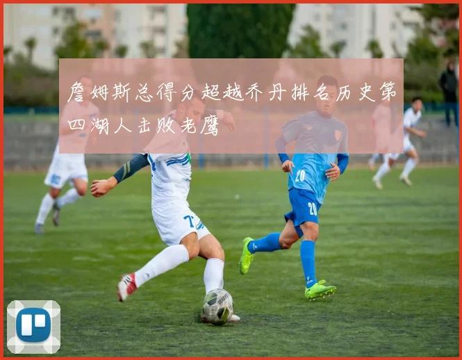 詹姆斯总得分超越乔丹排名历史第四湖人击败老鹰