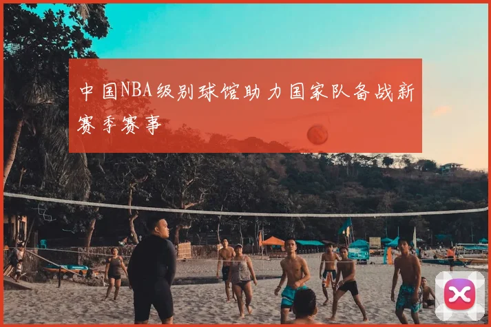 中国NBA级别球馆助力国家队备战新赛季赛事