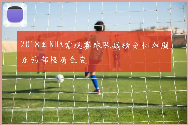 2018年NBA常规赛球队战绩分化加剧东西部格局生变