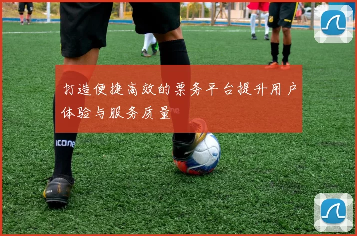 打造便捷高效的票务平台提升用户体验与服务质量