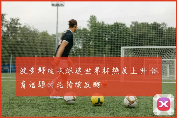 波多野结衣球迷世界杯热度上升 体育话题讨论持续发酵