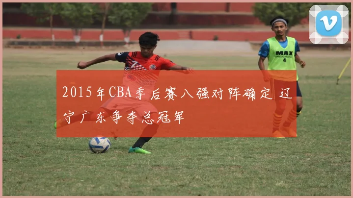 2015年CBA季后赛八强对阵确定 辽宁广东争夺总冠军