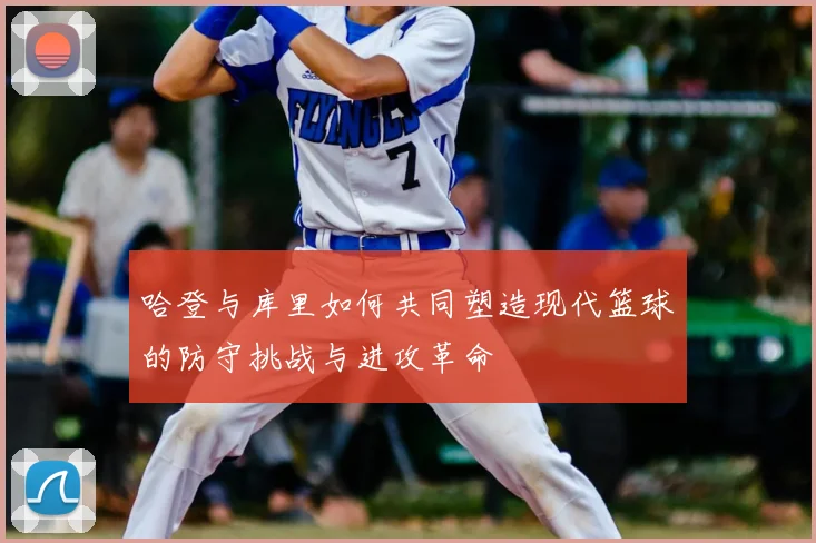 哈登与库里如何共同塑造现代篮球的防守挑战与进攻革命