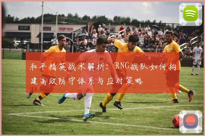 和平精英战术解析：RNG战队如何构建高效防守体系与应对策略