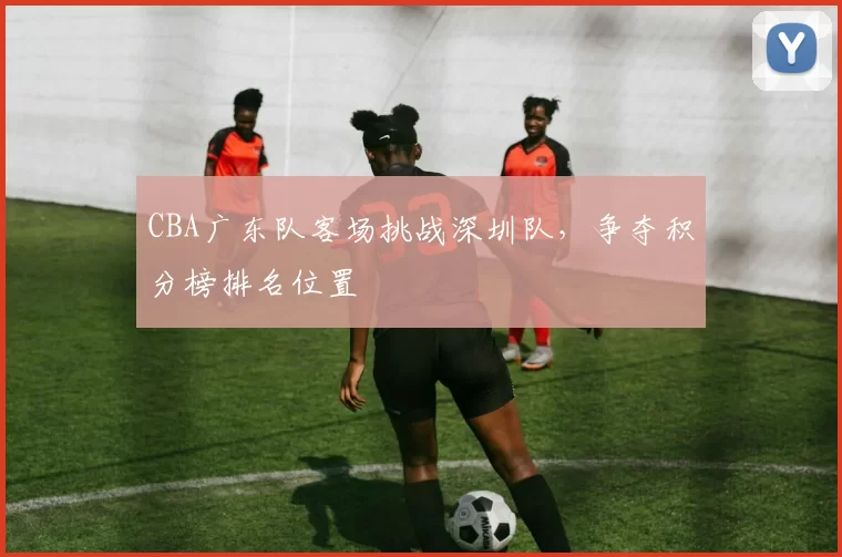 CBA广东队客场挑战深圳队，争夺积分榜排名位置