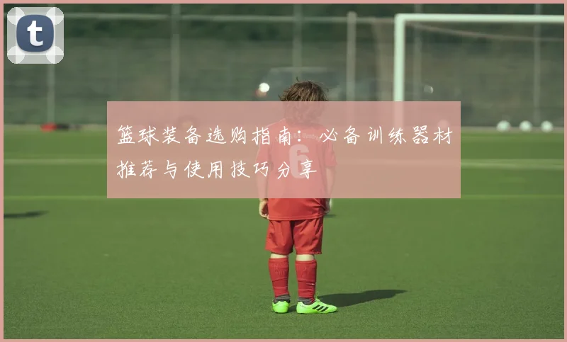 篮球装备选购指南：必备训练器材推荐与使用技巧分享