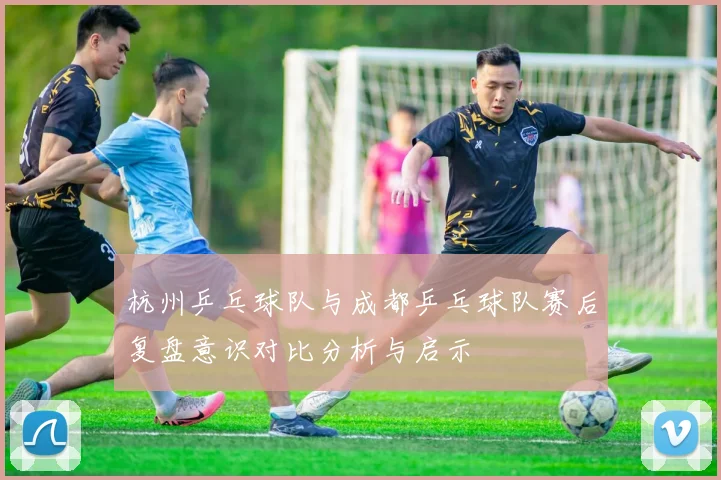 杭州乒乓球队与成都乒乓球队赛后复盘意识对比分析与启示