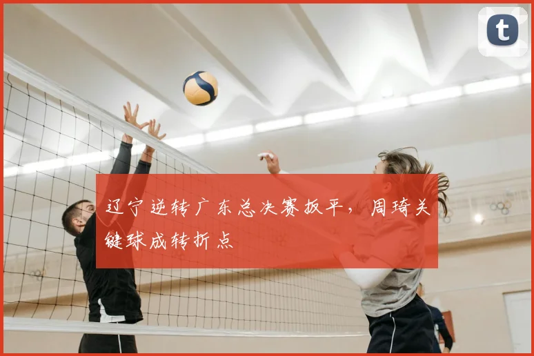 辽宁逆转广东总决赛扳平，周琦关键球成转折点