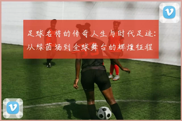 足球名将的传奇人生与时代足迹：从绿茵场到全球舞台的辉煌征程