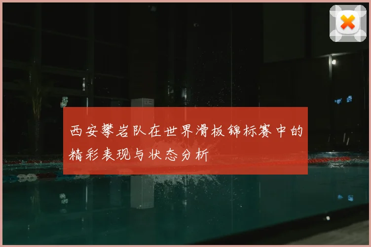 西安攀岩队在世界滑板锦标赛中的精彩表现与状态分析