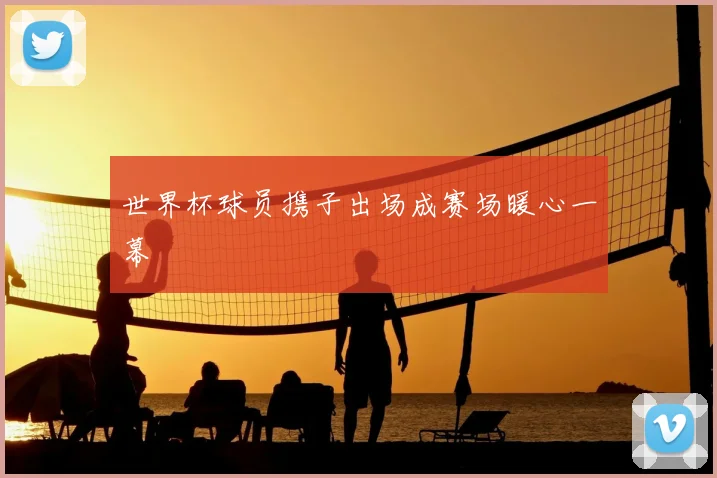 世界杯球员携子出场成赛场暖心一幕