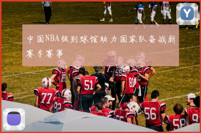 中国NBA级别球馆助力国家队备战新赛季赛事