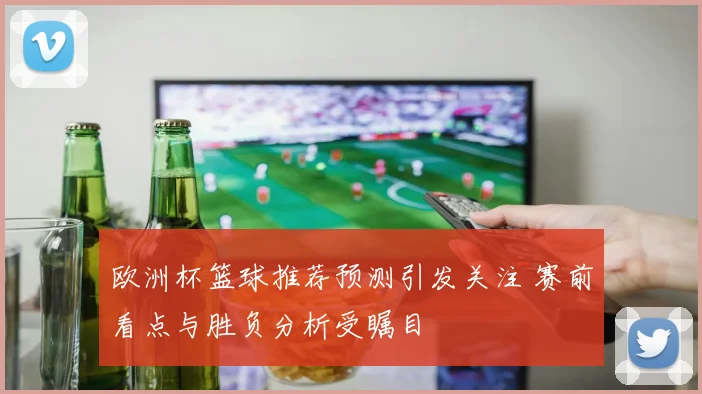 欧洲杯篮球推荐预测引发关注 赛前看点与胜负分析受瞩目