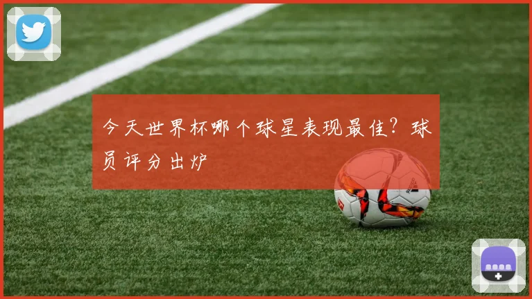 今天世界杯哪个球星表现最佳？球员评分出炉
