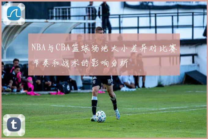 NBA与CBA篮球场地大小差异对比赛节奏和战术的影响分析