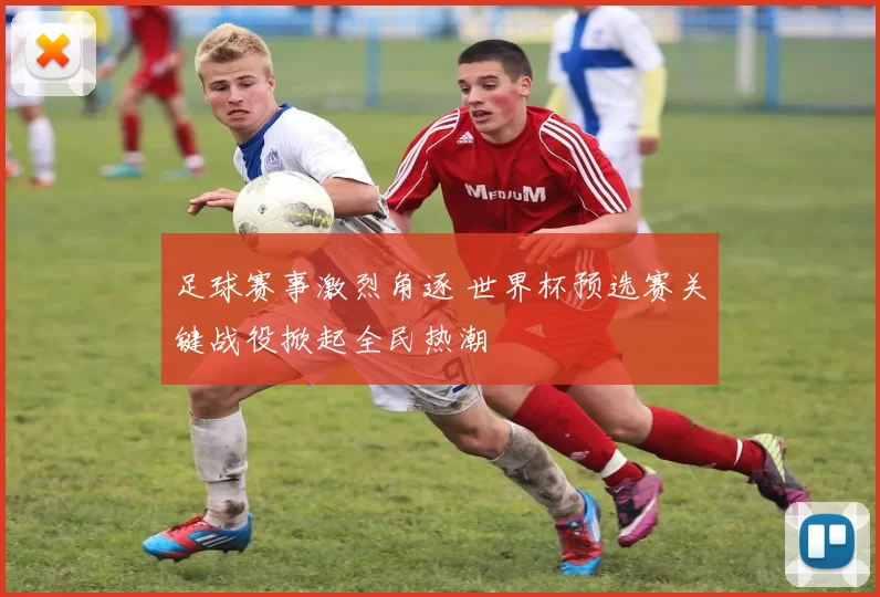 足球赛事激烈角逐 世界杯预选赛关键战役掀起全民热潮