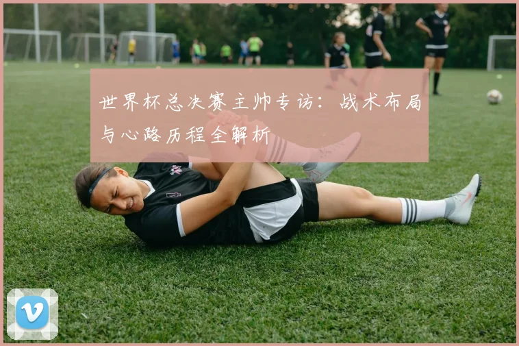 世界杯总决赛主帅专访：战术布局与心路历程全解析