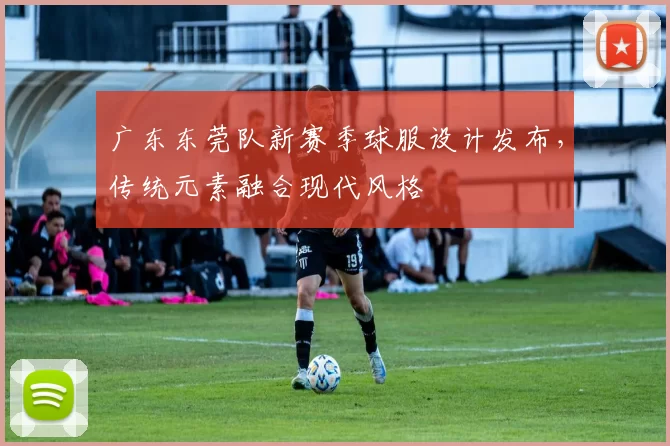广东东莞队新赛季球服设计发布，传统元素融合现代风格