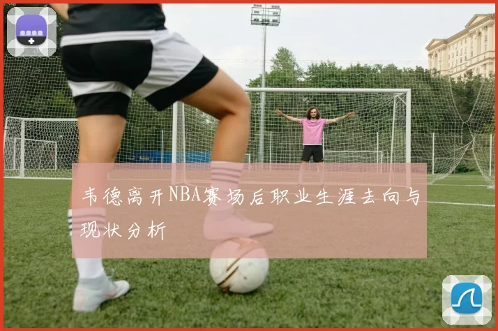 韦德离开NBA赛场后职业生涯去向与现状分析