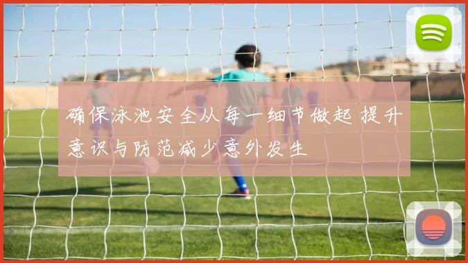 确保泳池安全从每一细节做起 提升意识与防范减少意外发生