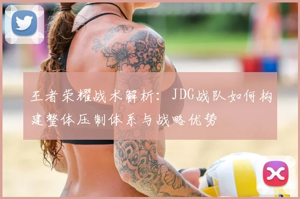 王者荣耀战术解析：JDG战队如何构建整体压制体系与战略优势