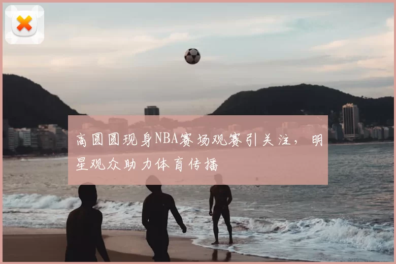 高圆圆现身NBA赛场观赛引关注，明星观众助力体育传播