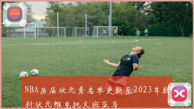 NBA历届状元秀名单更新至2023年新科状元维克托文班亚马