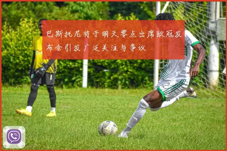 巴斯托尼将于明天零点出席欧冠发布会引发广泛关注与争议