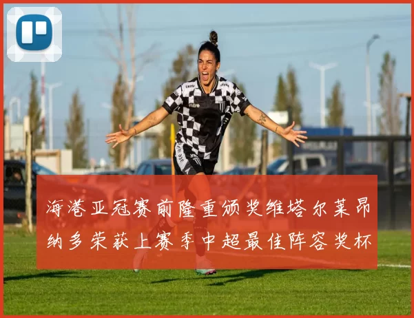海港亚冠赛前隆重颁奖维塔尔莱昂纳多荣获上赛季中超最佳阵容奖杯
