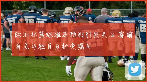 欧洲杯篮球推荐预测引发关注 赛前看点与胜负分析受瞩目