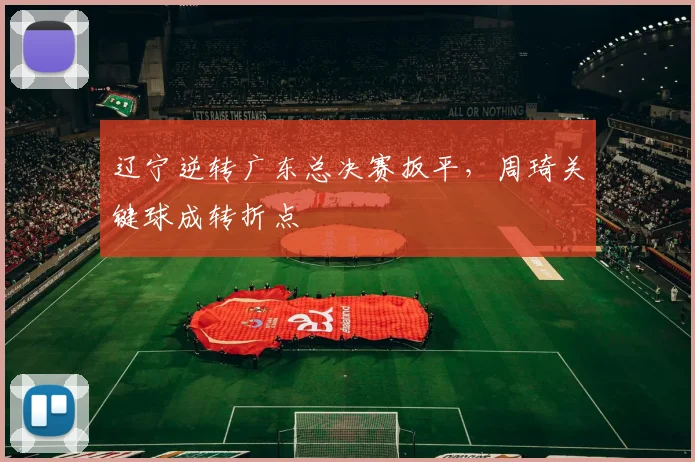 辽宁逆转广东总决赛扳平，周琦关键球成转折点
