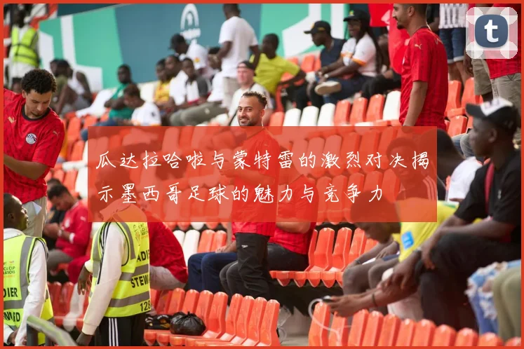 瓜达拉哈啦与蒙特雷的激烈对决揭示墨西哥足球的魅力与竞争力
