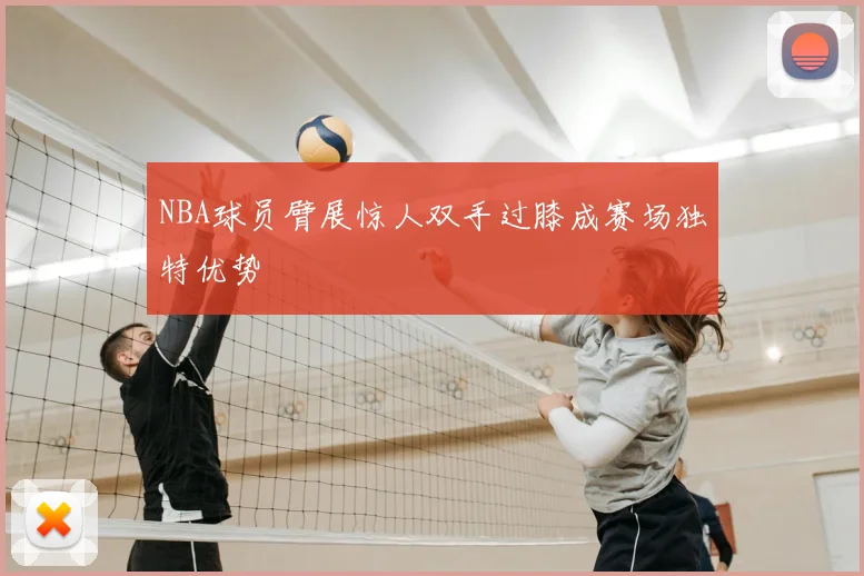 NBA球员臂展惊人双手过膝成赛场独特优势