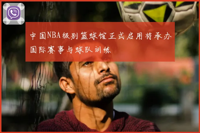 中国NBA级别篮球馆正式启用将承办国际赛事与球队训练