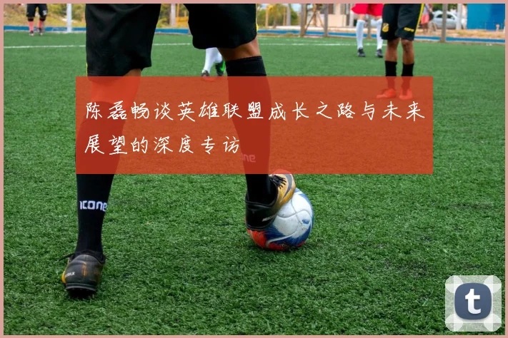 陈磊畅谈英雄联盟成长之路与未来展望的深度专访