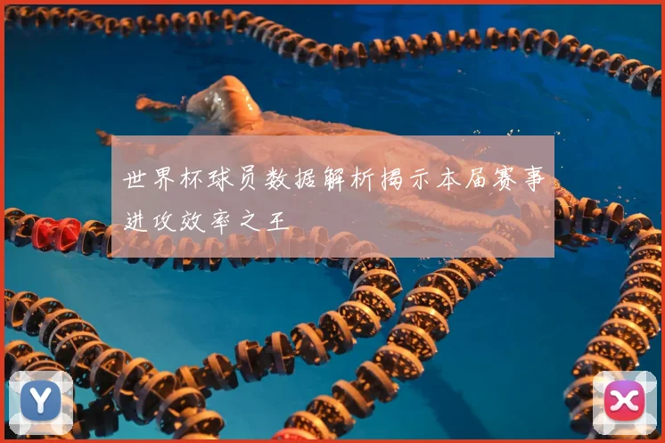 世界杯球员数据解析揭示本届赛事进攻效率之王