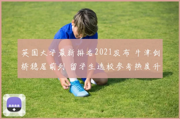 英国大学最新排名2021发布 牛津剑桥稳居前列 留学生选校参考热度升高